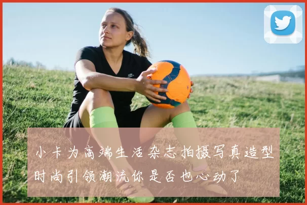 小卡为高端生活杂志拍摄写真造型时尚引领潮流你是否也心动了