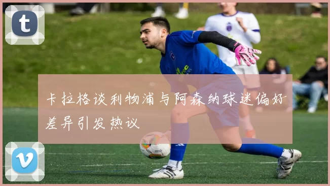 卡拉格谈利物浦与阿森纳球迷偏好差异引发热议