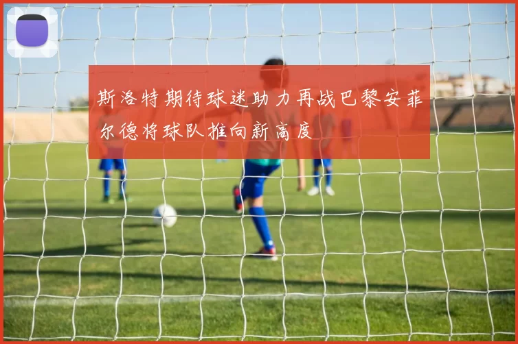 斯洛特期待球迷助力再战巴黎安菲尔德将球队推向新高度