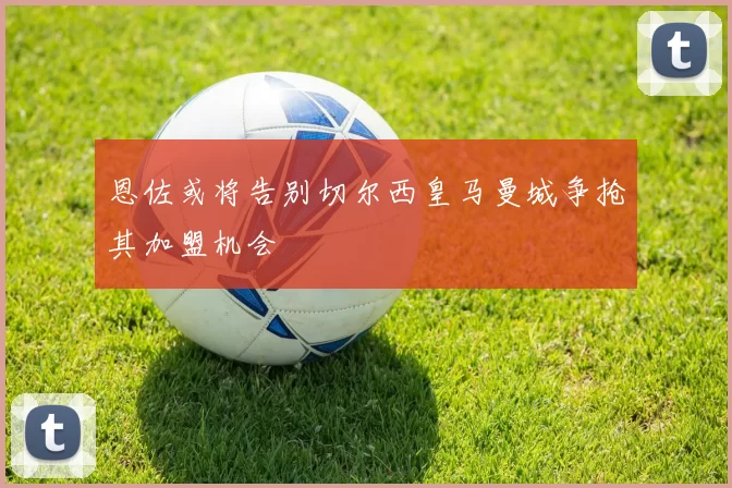 恩佐或将告别切尔西皇马曼城争抢其加盟机会
