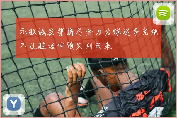 元敏诚发誓拼尽全力为球迷争光绝不让脏话伴随失利而来