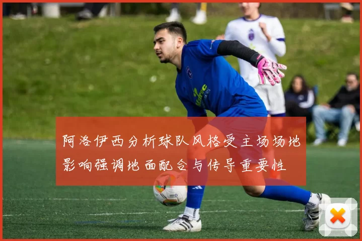 阿洛伊西分析球队风格受主场场地影响强调地面配合与传导重要性