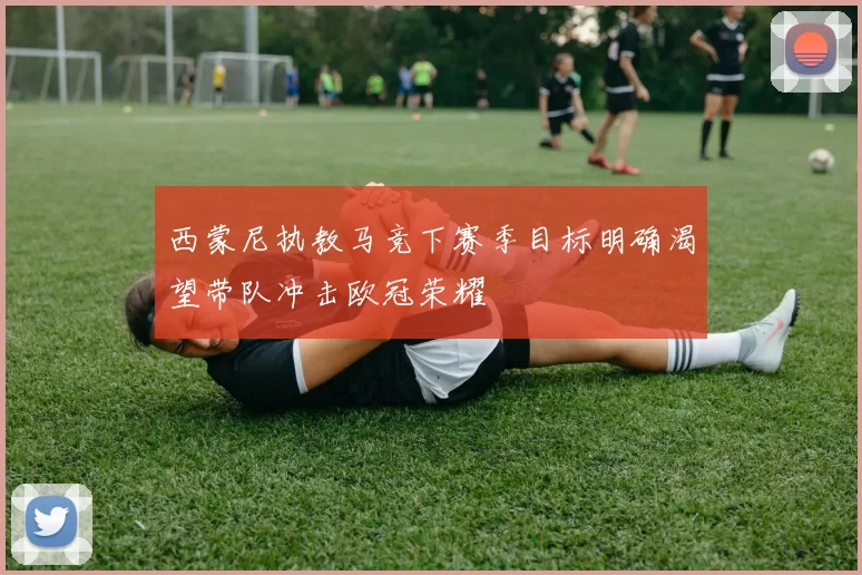 西蒙尼执教马竞下赛季目标明确渴望带队冲击欧冠荣耀