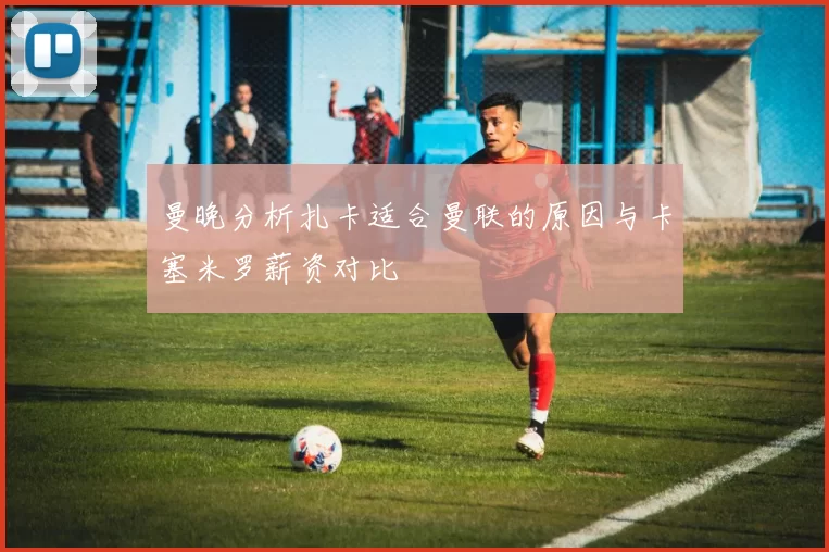 曼晚分析扎卡适合曼联的原因与卡塞米罗薪资对比