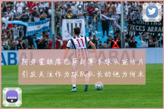 阿劳霍缺席巴萨新赛季球衣宣传片引发关注作为球队队长的他为何未现身