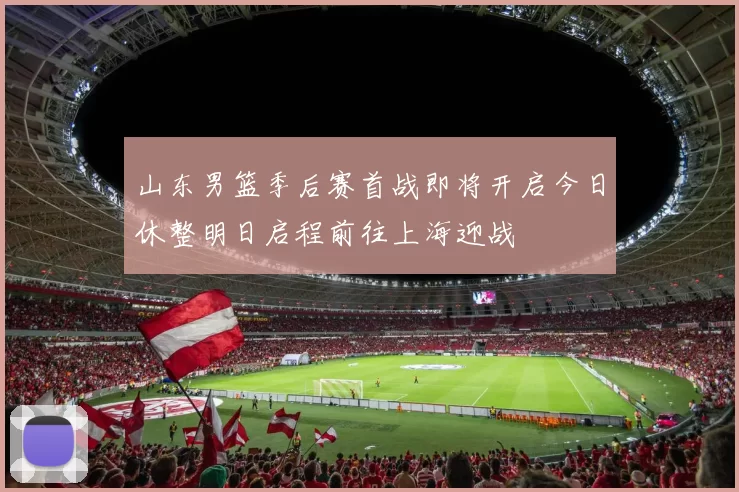山东男篮季后赛首战即将开启今日休整明日启程前往上海迎战