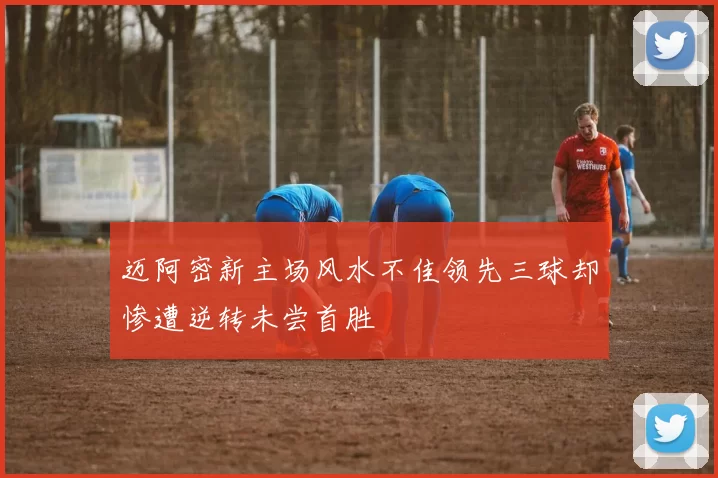 迈阿密新主场风水不佳领先三球却惨遭逆转未尝首胜