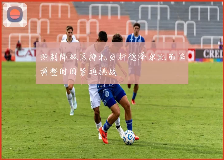 热刺降级区挣扎分析德泽尔比面临调整时间紧迫挑战