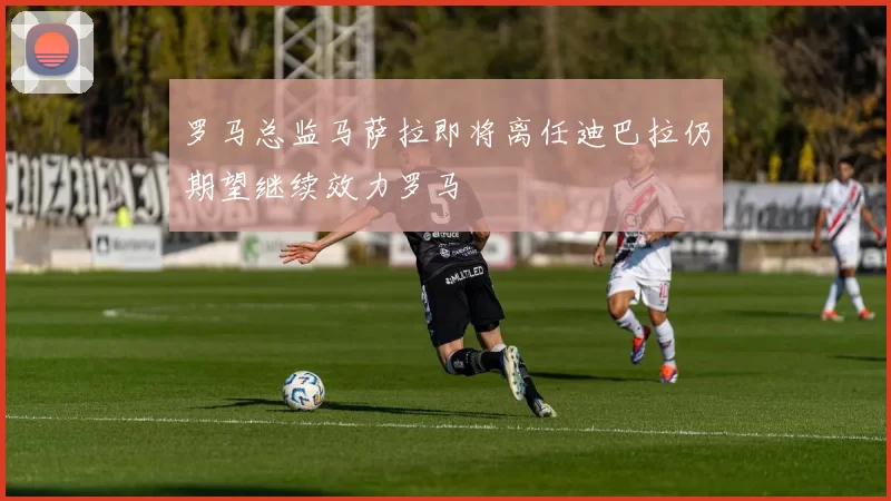 罗马总监马萨拉即将离任迪巴拉仍期望继续效力罗马