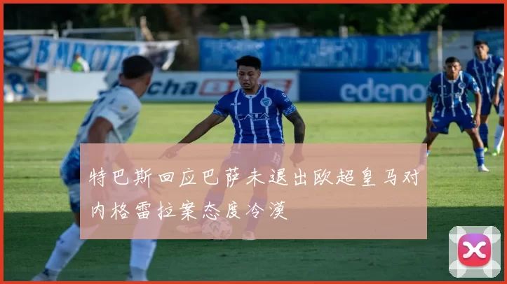 特巴斯回应巴萨未退出欧超皇马对内格雷拉案态度冷漠