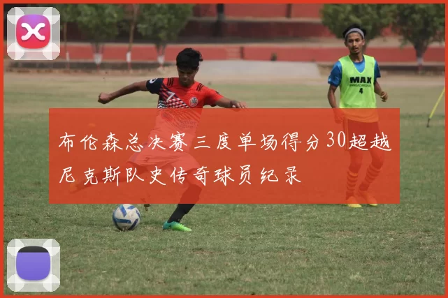 布伦森总决赛三度单场得分30超越尼克斯队史传奇球员纪录