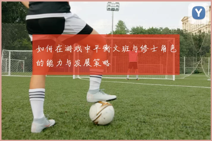 如何在游戏中平衡文班与修士角色的能力与发展策略