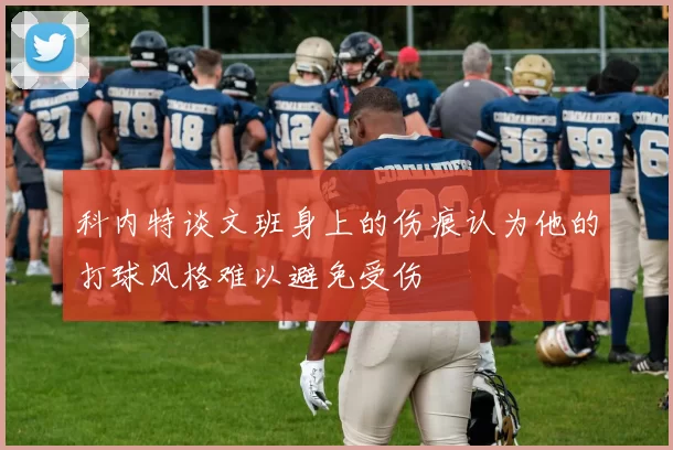 科内特谈文班身上的伤痕认为他的打球风格难以避免受伤