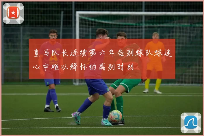 皇马队长连续第六年告别球队球迷心中难以释怀的离别时刻