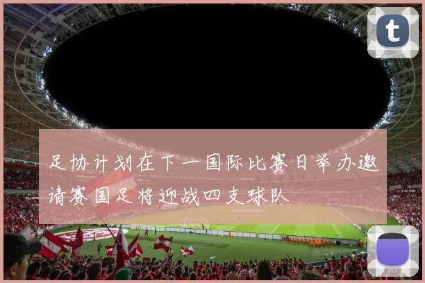 足协计划在下一国际比赛日举办邀请赛国足将迎战四支球队
