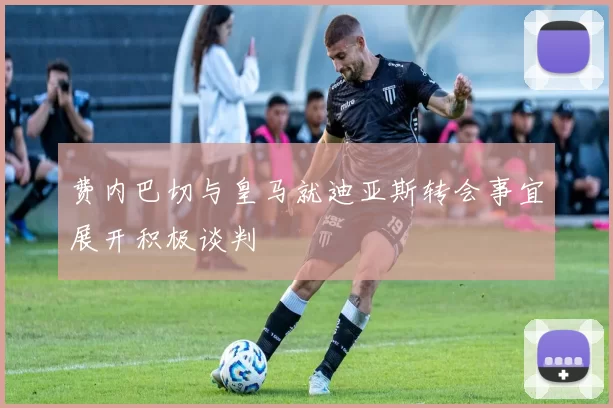 费内巴切与皇马就迪亚斯转会事宜展开积极谈判