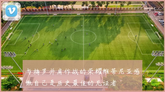 与梅罗并肩作战的荣耀维蒂尼亚感慨自己是历史最佳的见证者
