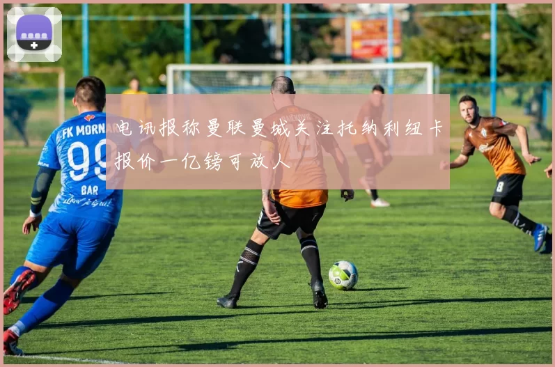 电讯报称曼联曼城关注托纳利纽卡报价一亿镑可放人