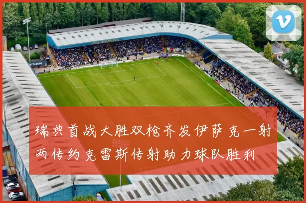 瑞典首战大胜双枪齐发伊萨克一射两传约克雷斯传射助力球队胜利