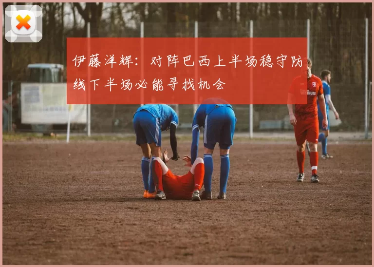 伊藤洋辉：对阵巴西上半场稳守防线下半场必能寻找机会